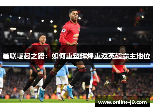 曼联崛起之路：如何重塑辉煌重返英超霸主地位
