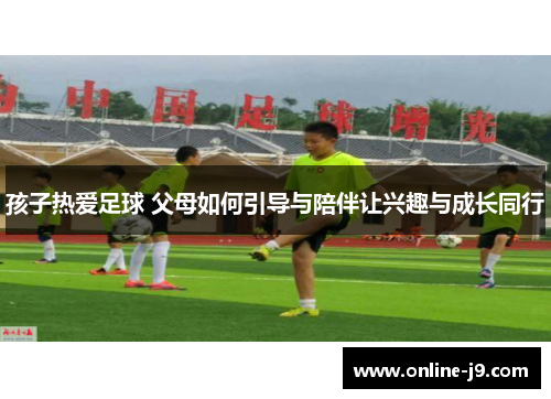 孩子热爱足球 父母如何引导与陪伴让兴趣与成长同行