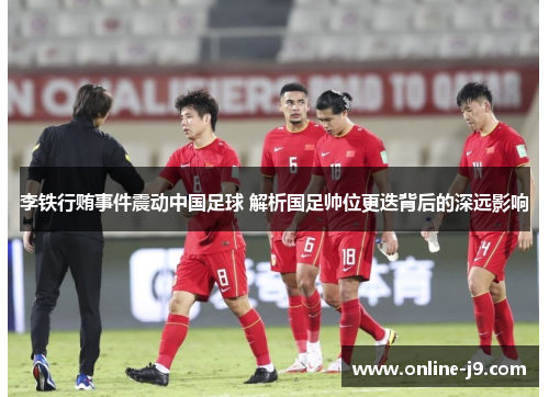 李铁行贿事件震动中国足球 解析国足帅位更迭背后的深远影响