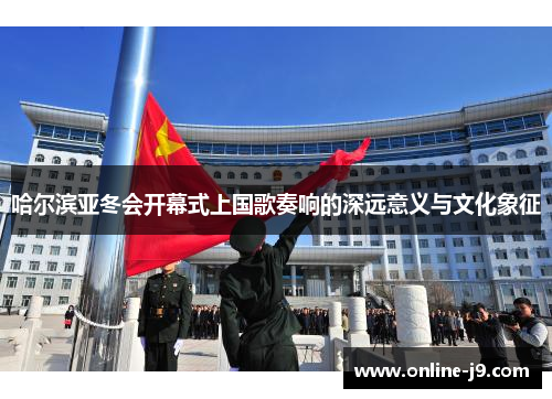 哈尔滨亚冬会开幕式上国歌奏响的深远意义与文化象征