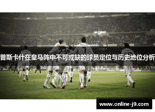 普斯卡什在皇马阵中不可或缺的球员定位与历史地位分析